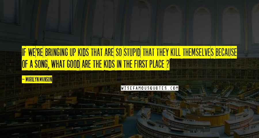 Marilyn Manson Quotes: If we're bringing up kids that are so stupid that they kill themselves because of a song, what good are the kids in the first place ?