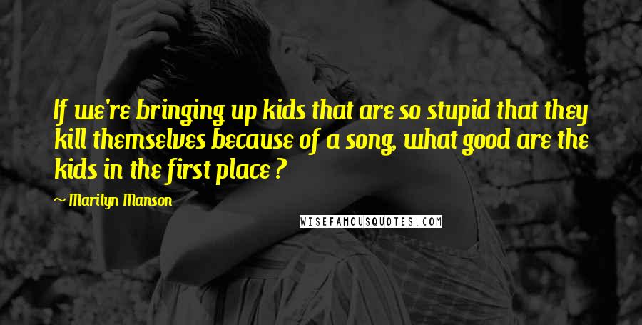 Marilyn Manson Quotes: If we're bringing up kids that are so stupid that they kill themselves because of a song, what good are the kids in the first place ?