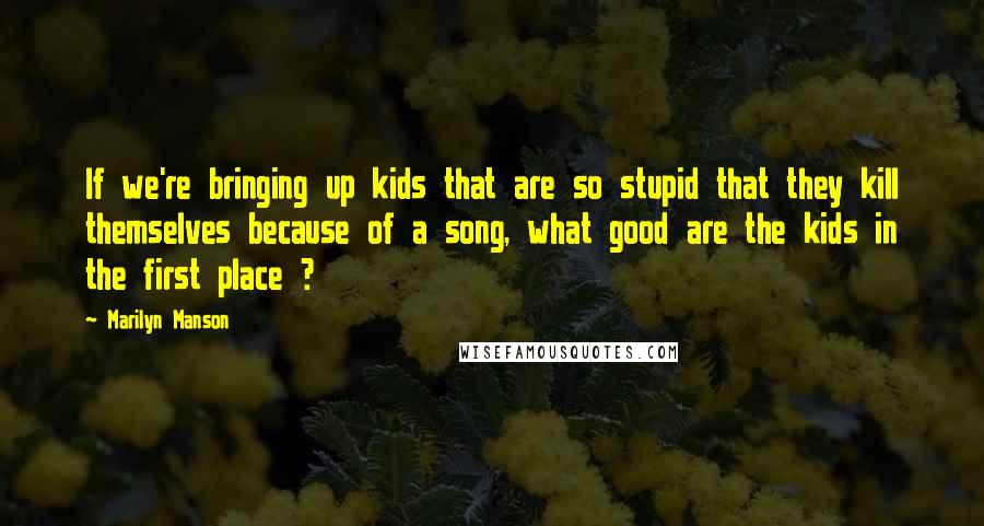 Marilyn Manson Quotes: If we're bringing up kids that are so stupid that they kill themselves because of a song, what good are the kids in the first place ?