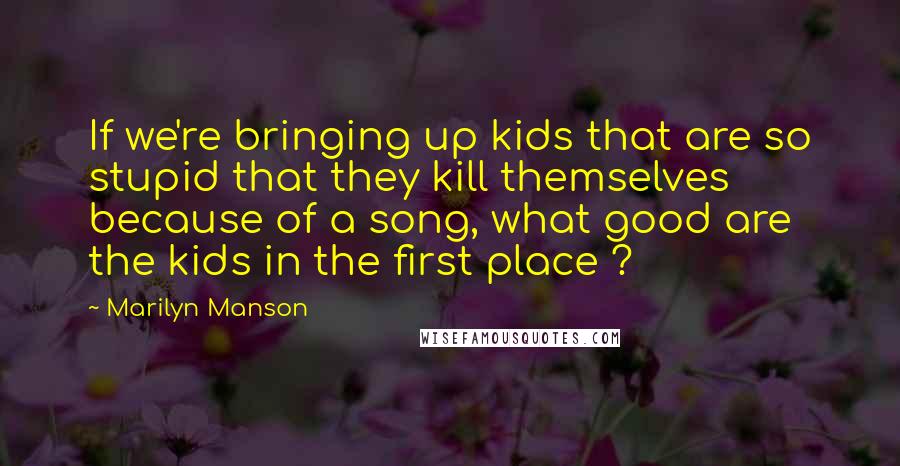 Marilyn Manson Quotes: If we're bringing up kids that are so stupid that they kill themselves because of a song, what good are the kids in the first place ?