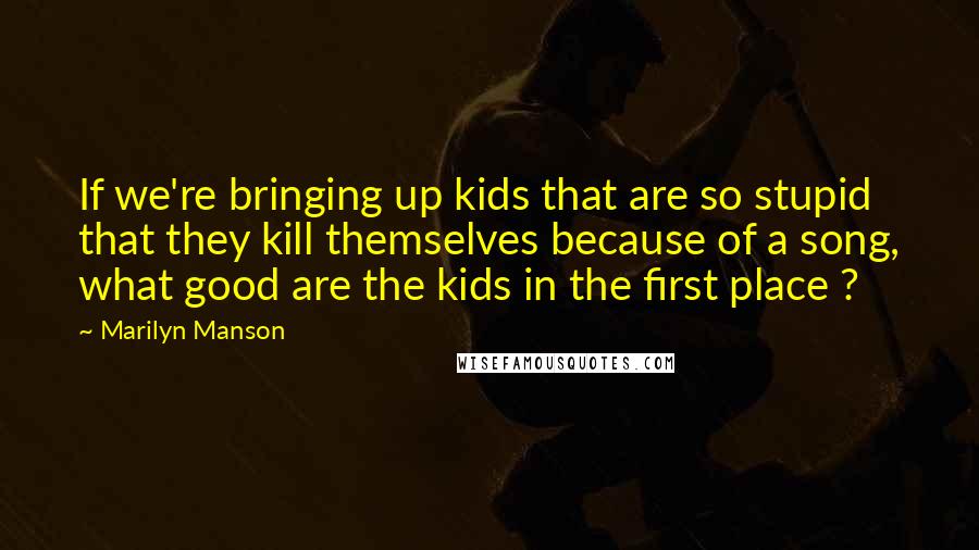 Marilyn Manson Quotes: If we're bringing up kids that are so stupid that they kill themselves because of a song, what good are the kids in the first place ?