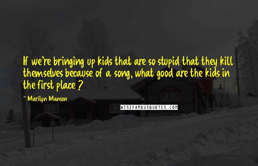 Marilyn Manson Quotes: If we're bringing up kids that are so stupid that they kill themselves because of a song, what good are the kids in the first place ?
