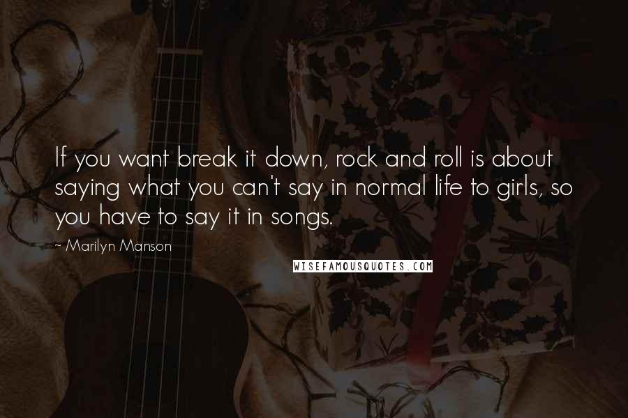 Marilyn Manson Quotes: If you want break it down, rock and roll is about saying what you can't say in normal life to girls, so you have to say it in songs.