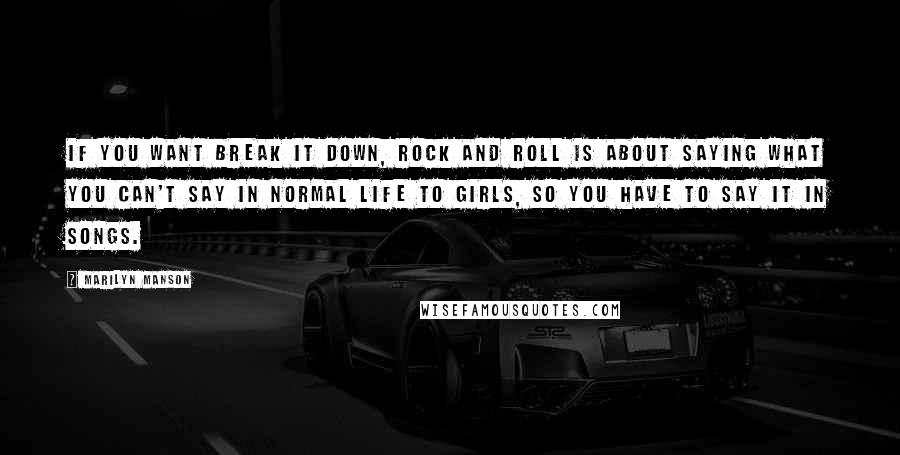 Marilyn Manson Quotes: If you want break it down, rock and roll is about saying what you can't say in normal life to girls, so you have to say it in songs.