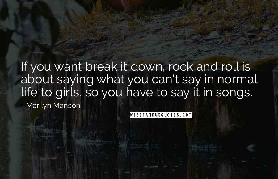 Marilyn Manson Quotes: If you want break it down, rock and roll is about saying what you can't say in normal life to girls, so you have to say it in songs.