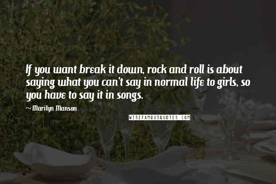 Marilyn Manson Quotes: If you want break it down, rock and roll is about saying what you can't say in normal life to girls, so you have to say it in songs.