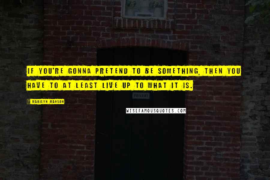 Marilyn Manson Quotes: If you're gonna pretend to be something, then you have to at least live up to what it is.