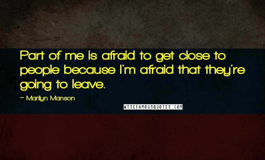 Marilyn Manson Quotes: Part of me is afraid to get close to people because I'm afraid that they're going to leave.