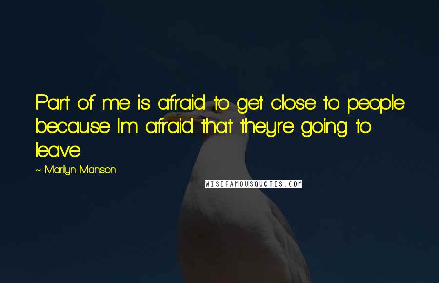 Marilyn Manson Quotes: Part of me is afraid to get close to people because I'm afraid that they're going to leave.