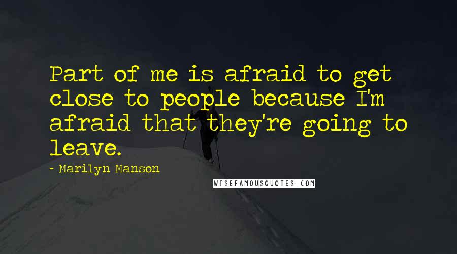 Marilyn Manson Quotes: Part of me is afraid to get close to people because I'm afraid that they're going to leave.