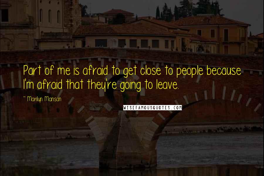 Marilyn Manson Quotes: Part of me is afraid to get close to people because I'm afraid that they're going to leave.