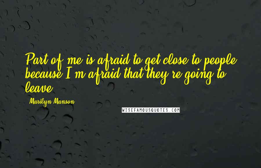 Marilyn Manson Quotes: Part of me is afraid to get close to people because I'm afraid that they're going to leave.