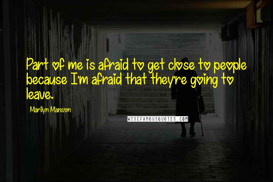 Marilyn Manson Quotes: Part of me is afraid to get close to people because I'm afraid that they're going to leave.