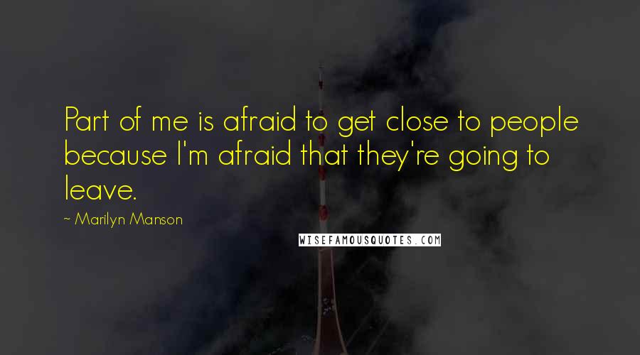 Marilyn Manson Quotes: Part of me is afraid to get close to people because I'm afraid that they're going to leave.