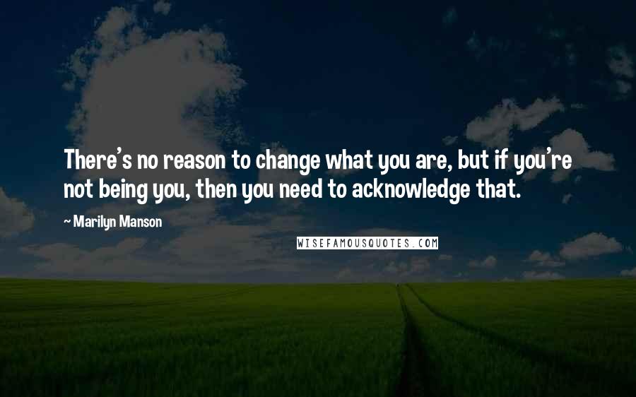 Marilyn Manson Quotes: There's no reason to change what you are, but if you're not being you, then you need to acknowledge that.