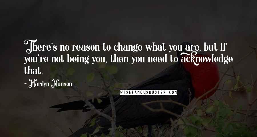 Marilyn Manson Quotes: There's no reason to change what you are, but if you're not being you, then you need to acknowledge that.