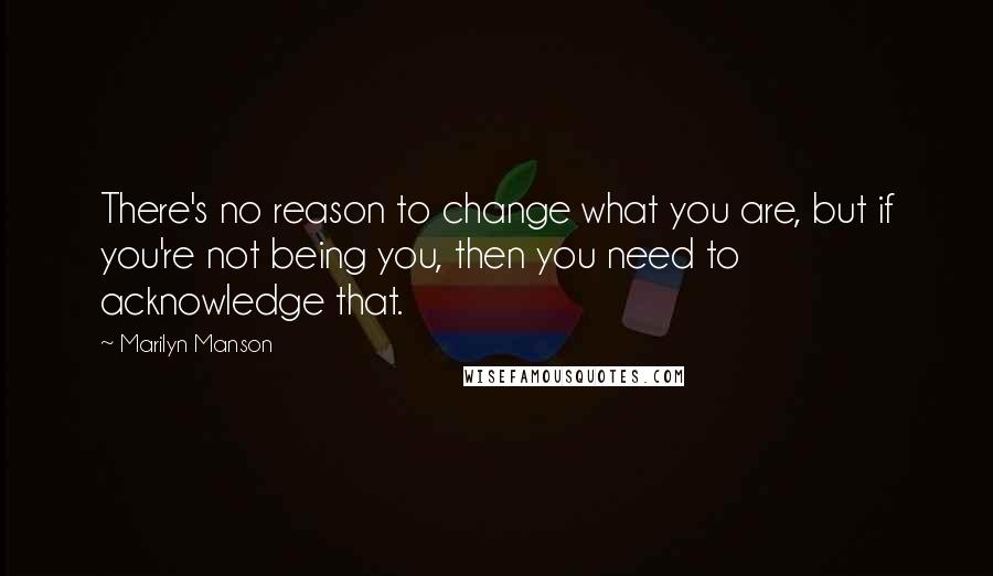 Marilyn Manson Quotes: There's no reason to change what you are, but if you're not being you, then you need to acknowledge that.