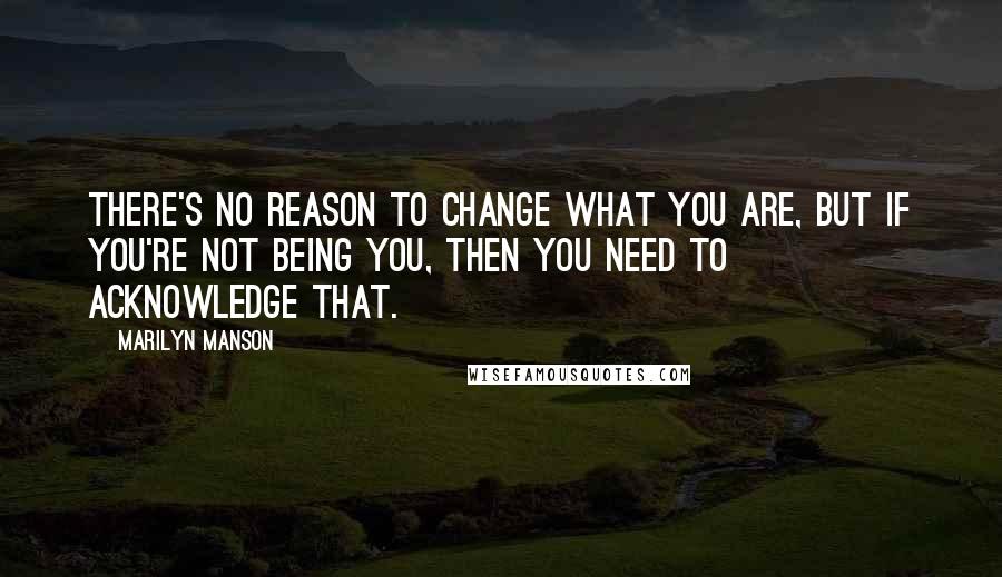 Marilyn Manson Quotes: There's no reason to change what you are, but if you're not being you, then you need to acknowledge that.