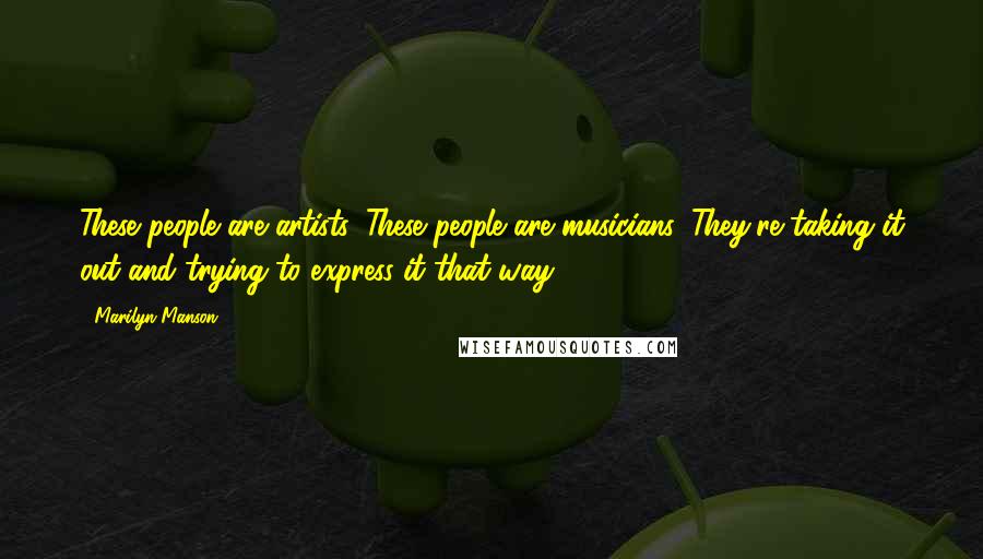 Marilyn Manson Quotes: These people are artists. These people are musicians. They're taking it out and trying to express it that way.