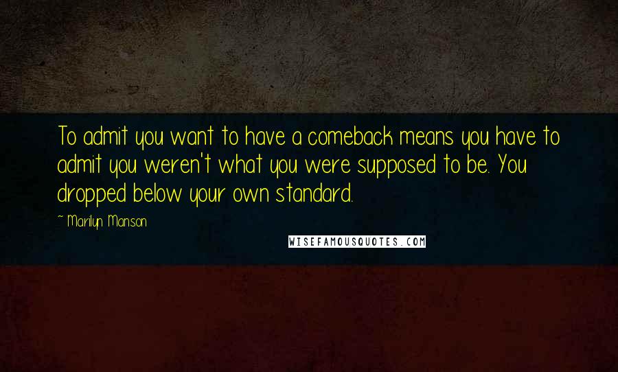 Marilyn Manson Quotes: To admit you want to have a comeback means you have to admit you weren't what you were supposed to be. You dropped below your own standard.