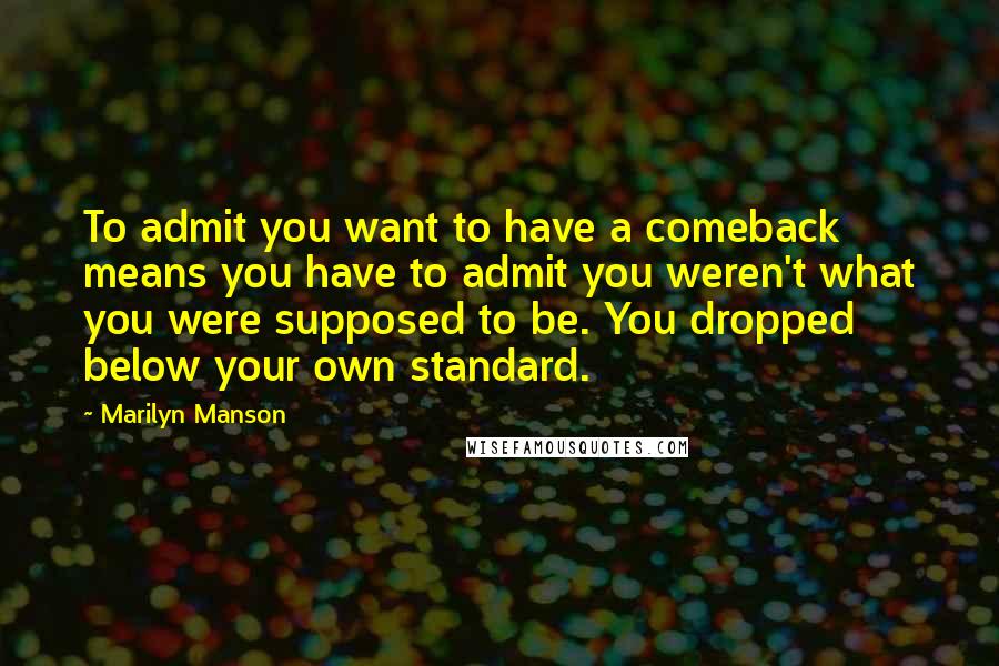 Marilyn Manson Quotes: To admit you want to have a comeback means you have to admit you weren't what you were supposed to be. You dropped below your own standard.