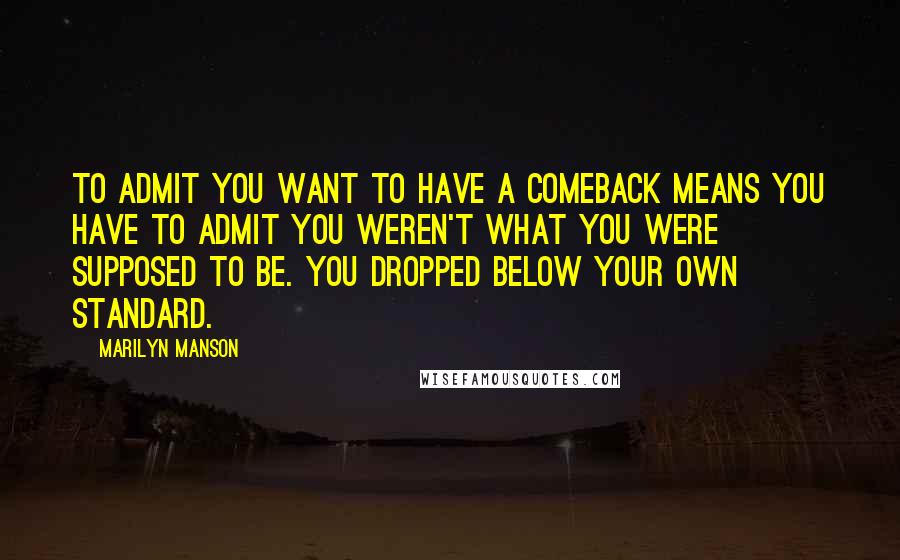 Marilyn Manson Quotes: To admit you want to have a comeback means you have to admit you weren't what you were supposed to be. You dropped below your own standard.