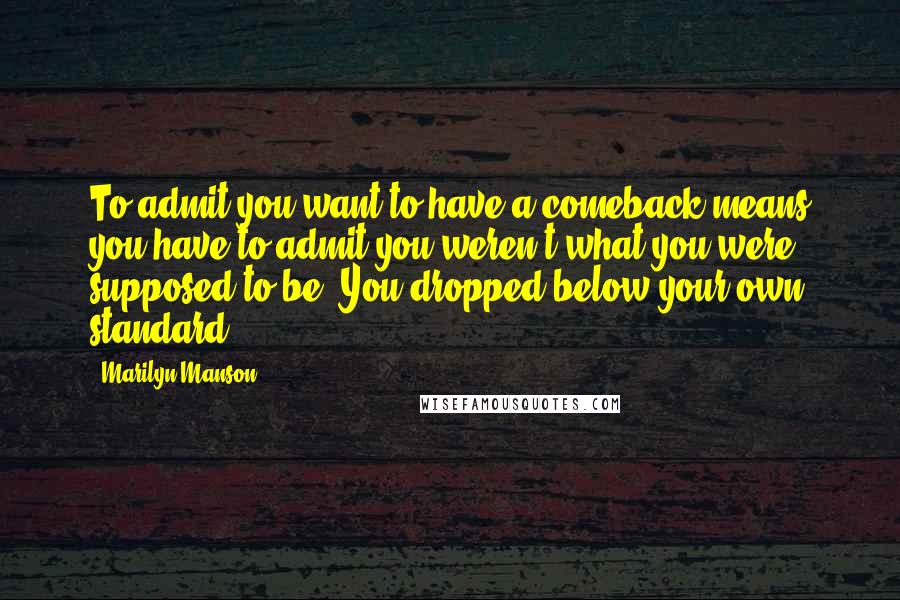 Marilyn Manson Quotes: To admit you want to have a comeback means you have to admit you weren't what you were supposed to be. You dropped below your own standard.