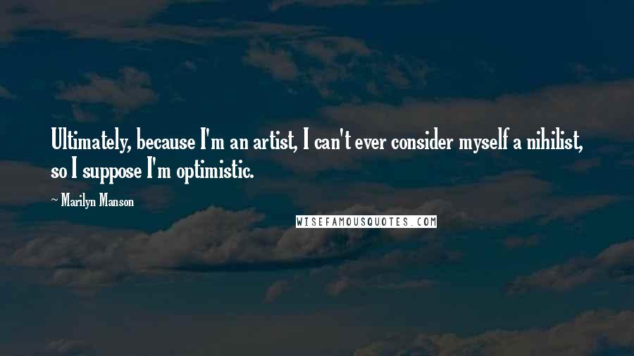 Marilyn Manson Quotes: Ultimately, because I'm an artist, I can't ever consider myself a nihilist, so I suppose I'm optimistic.