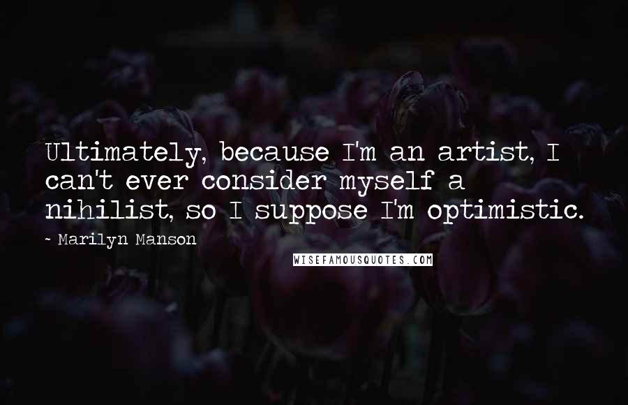 Marilyn Manson Quotes: Ultimately, because I'm an artist, I can't ever consider myself a nihilist, so I suppose I'm optimistic.