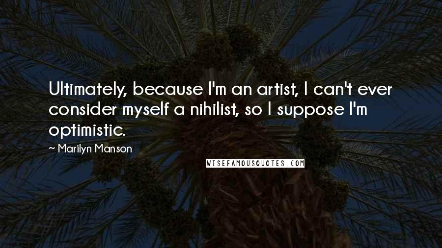 Marilyn Manson Quotes: Ultimately, because I'm an artist, I can't ever consider myself a nihilist, so I suppose I'm optimistic.