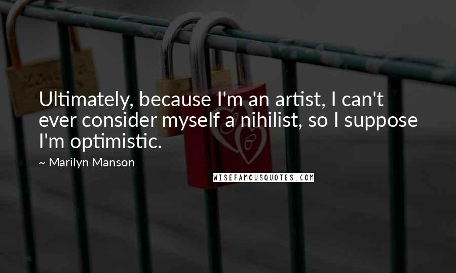 Marilyn Manson Quotes: Ultimately, because I'm an artist, I can't ever consider myself a nihilist, so I suppose I'm optimistic.
