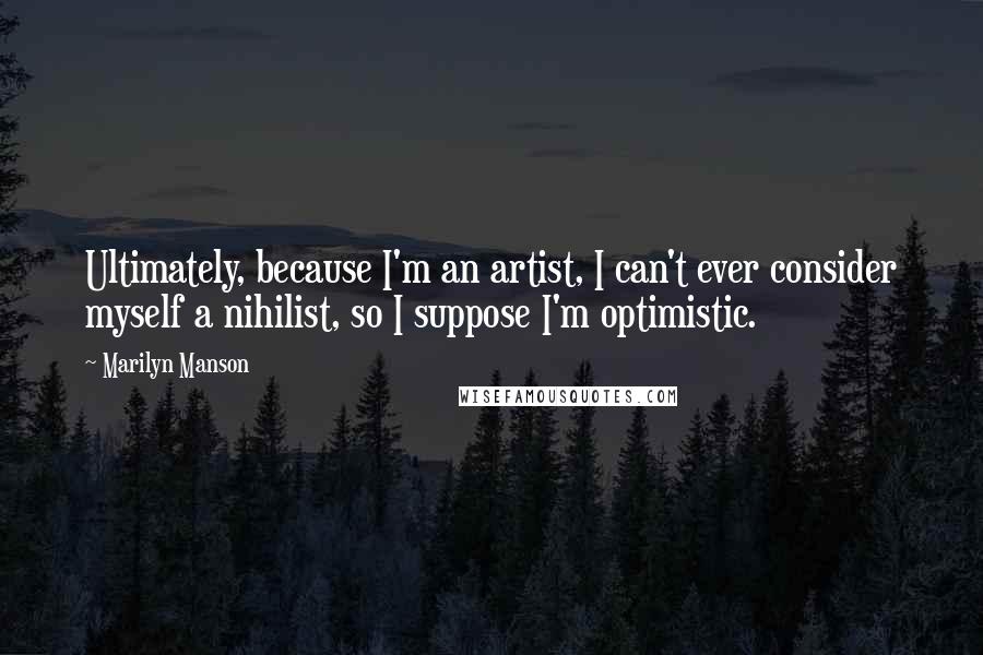 Marilyn Manson Quotes: Ultimately, because I'm an artist, I can't ever consider myself a nihilist, so I suppose I'm optimistic.