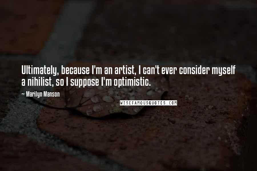 Marilyn Manson Quotes: Ultimately, because I'm an artist, I can't ever consider myself a nihilist, so I suppose I'm optimistic.