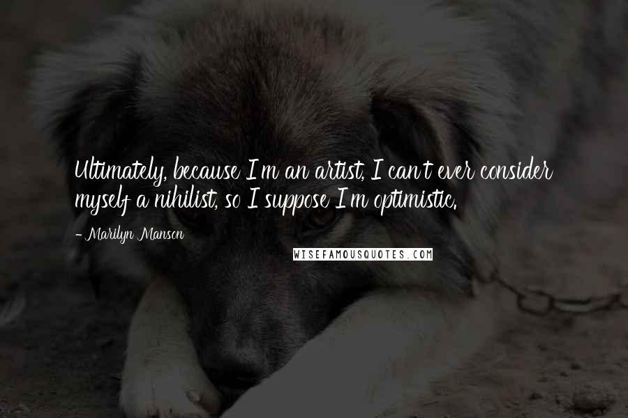Marilyn Manson Quotes: Ultimately, because I'm an artist, I can't ever consider myself a nihilist, so I suppose I'm optimistic.