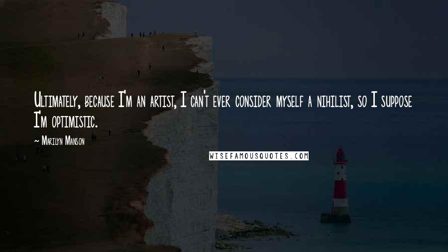 Marilyn Manson Quotes: Ultimately, because I'm an artist, I can't ever consider myself a nihilist, so I suppose I'm optimistic.