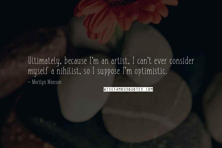 Marilyn Manson Quotes: Ultimately, because I'm an artist, I can't ever consider myself a nihilist, so I suppose I'm optimistic.