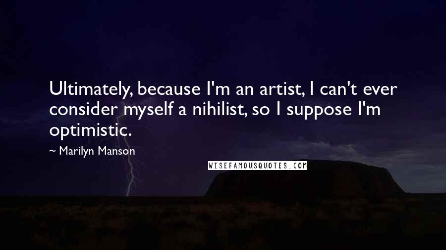 Marilyn Manson Quotes: Ultimately, because I'm an artist, I can't ever consider myself a nihilist, so I suppose I'm optimistic.