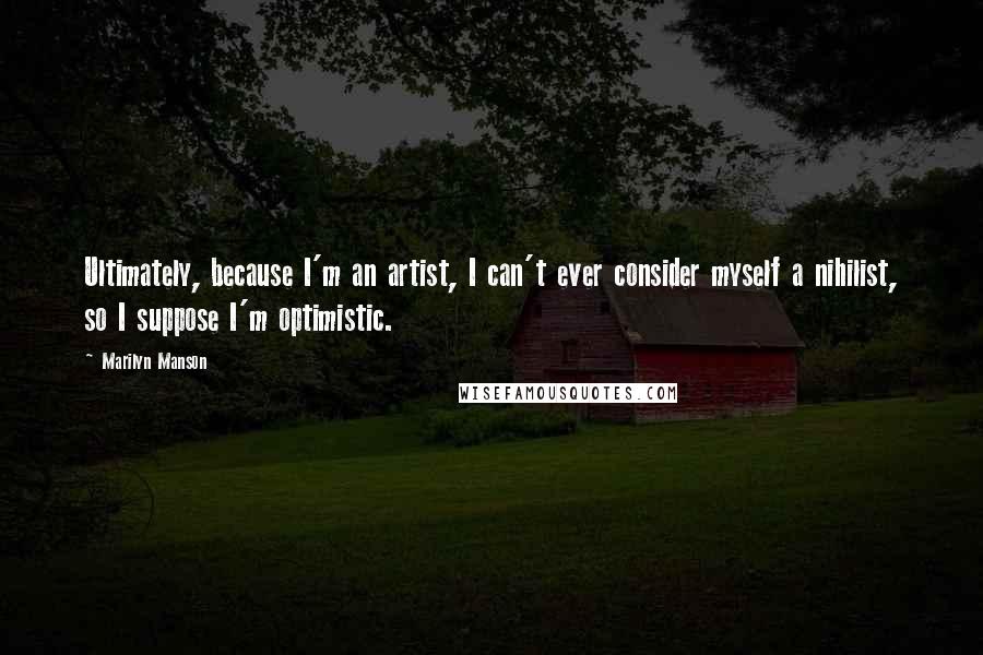 Marilyn Manson Quotes: Ultimately, because I'm an artist, I can't ever consider myself a nihilist, so I suppose I'm optimistic.