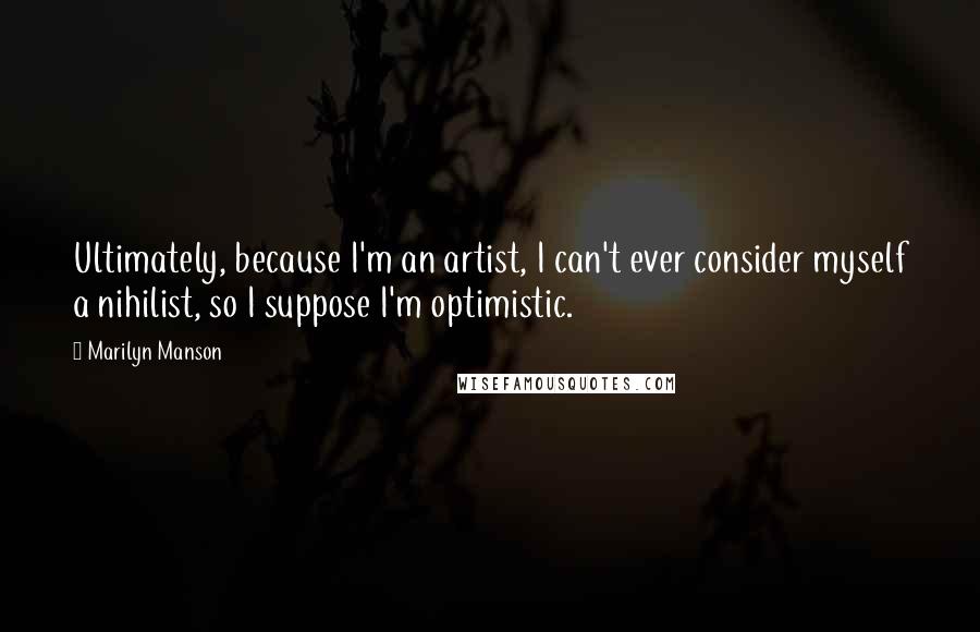 Marilyn Manson Quotes: Ultimately, because I'm an artist, I can't ever consider myself a nihilist, so I suppose I'm optimistic.