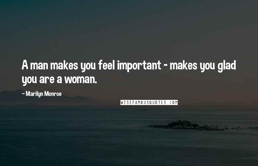 Marilyn Monroe Quotes: A man makes you feel important - makes you glad you are a woman.