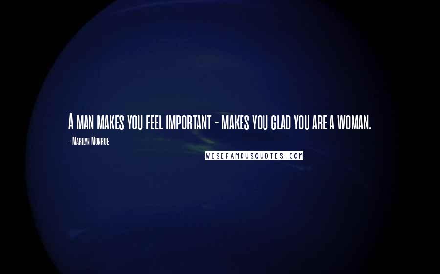 Marilyn Monroe Quotes: A man makes you feel important - makes you glad you are a woman.