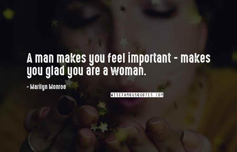 Marilyn Monroe Quotes: A man makes you feel important - makes you glad you are a woman.