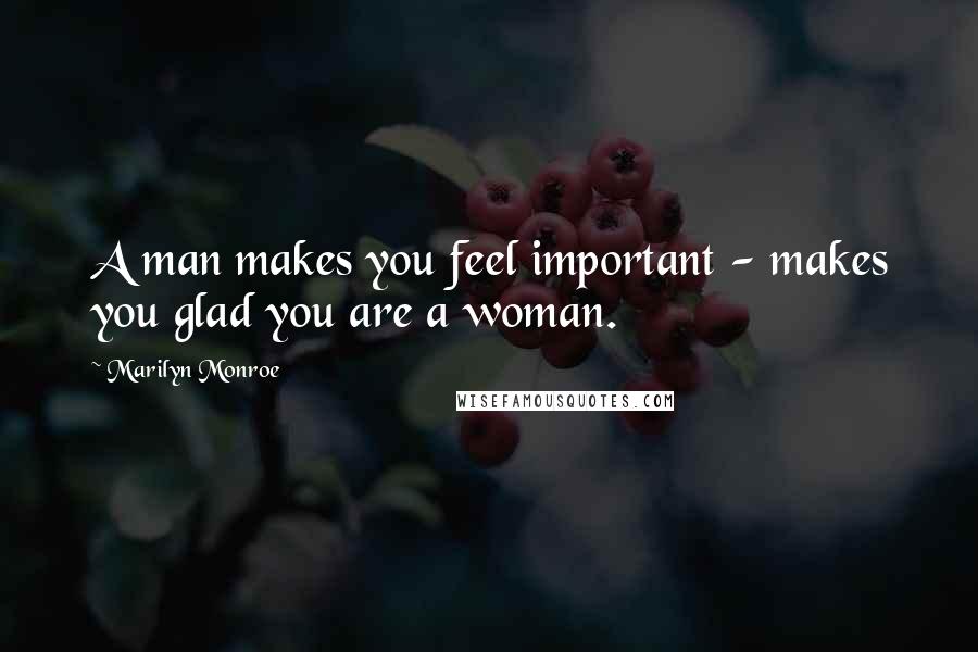 Marilyn Monroe Quotes: A man makes you feel important - makes you glad you are a woman.