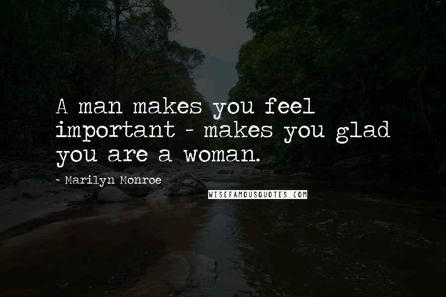 Marilyn Monroe Quotes: A man makes you feel important - makes you glad you are a woman.