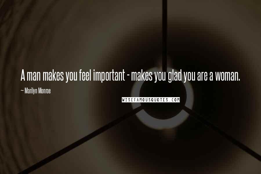 Marilyn Monroe Quotes: A man makes you feel important - makes you glad you are a woman.