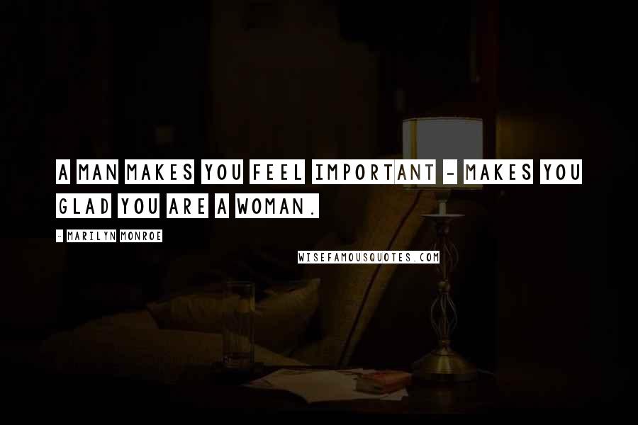 Marilyn Monroe Quotes: A man makes you feel important - makes you glad you are a woman.