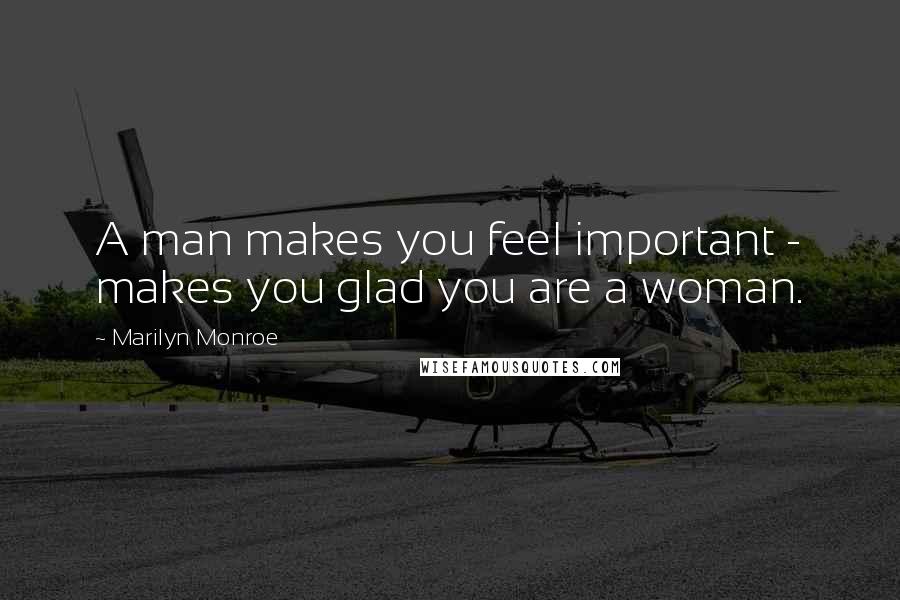 Marilyn Monroe Quotes: A man makes you feel important - makes you glad you are a woman.