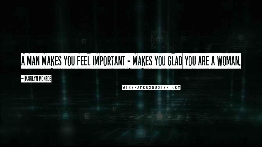 Marilyn Monroe Quotes: A man makes you feel important - makes you glad you are a woman.