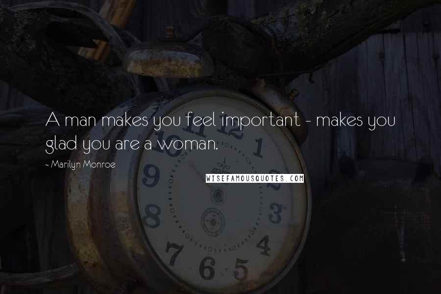 Marilyn Monroe Quotes: A man makes you feel important - makes you glad you are a woman.