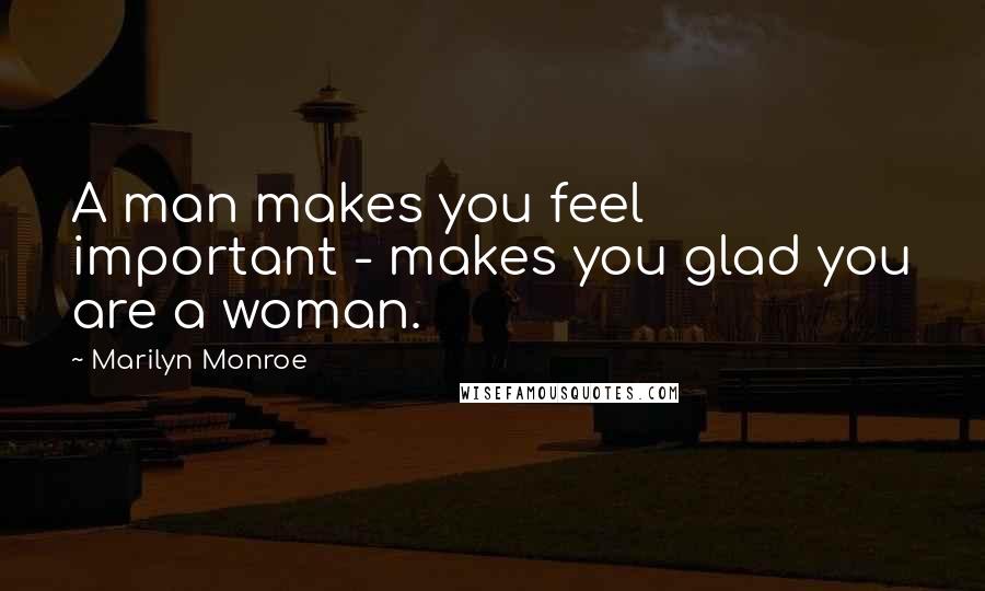 Marilyn Monroe Quotes: A man makes you feel important - makes you glad you are a woman.